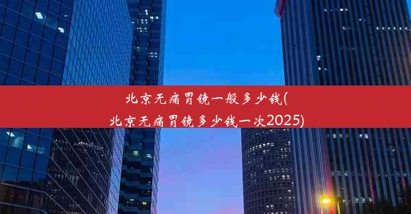 北京无痛胃镜一般多少钱(北京无痛胃镜多少钱一次2025)