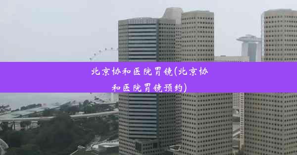 北京协和医院胃镜(北京协和医院胃镜预约)