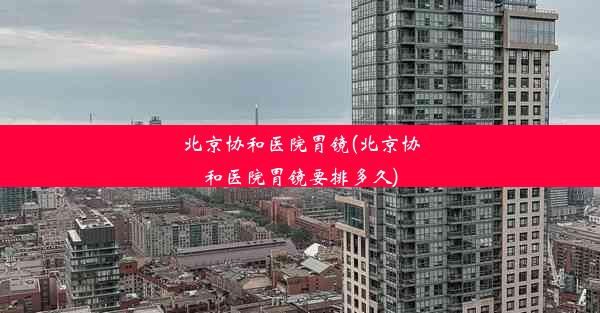 <b>北京协和医院胃镜(北京协和医院胃镜要排多久)</b>