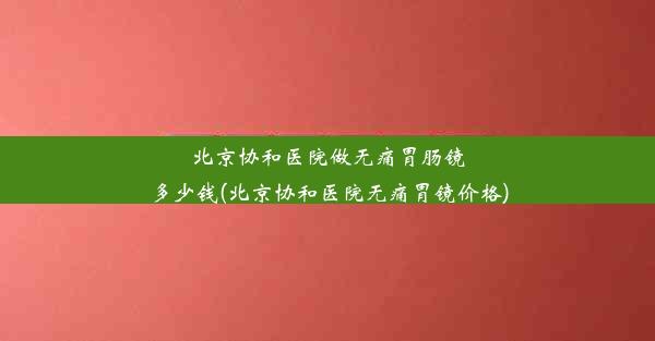 北京协和医院做无痛胃肠镜多少钱(北京协和医院无痛胃镜价格)