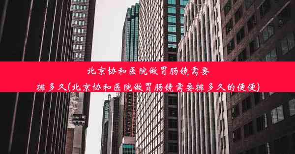 北京协和医院做胃肠镜需要排多久(北京协和医院做胃肠镜需要排多久的便便)