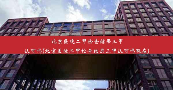 北京医院二甲检查结果三甲认可吗(北京医院二甲检查结果三甲认可吗现在)