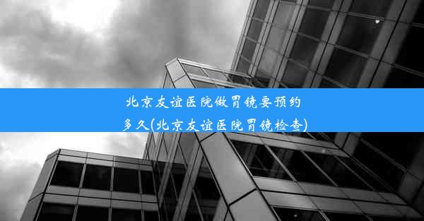 北京友谊医院做胃镜要预约多久(北京友谊医院胃镜检查)