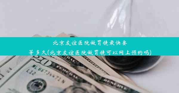 北京友谊医院做胃镜最快要等多久(北京友谊医院做胃镜可以网上预约吗)