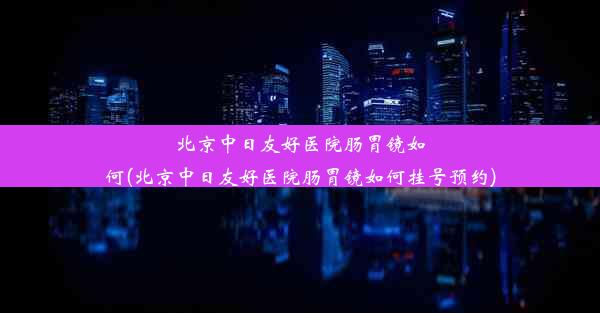 北京中日友好医院肠胃镜如何(北京中日友好医院肠胃镜如何挂号预约)