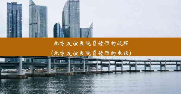 北京友谊医院胃镜预约流程(北京友谊医院胃镜预约电话)