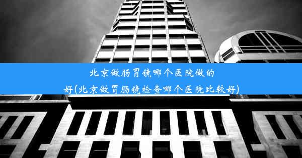 北京做肠胃镜哪个医院做的好(北京做胃肠镜检查哪个医院比较好)