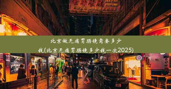 北京做无痛胃肠镜需要多少钱(北京无痛胃肠镜多少钱一次2025)