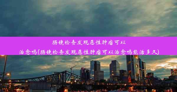 肠镜检查发现恶性肿瘤可以治愈吗(肠镜检查发现恶性肿瘤可以治愈吗能活多久)