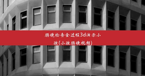 肠镜检查全过程3d演示小孩(小孩肠镜视频)