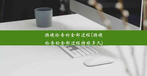 肠镜检查的全部过程(肠镜检查的全部过程持续多久)