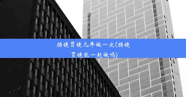 肠镜胃镜几年做一次(肠镜胃镜能一起做吗)