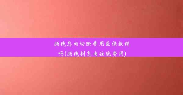 肠镜息肉切除费用医保报销吗(肠镜割息肉住院费用)