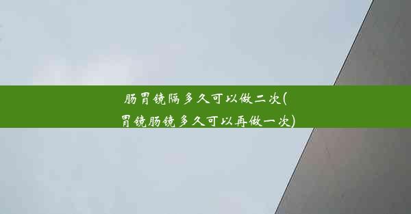 肠胃镜隔多久可以做二次(胃镜肠镜多久可以再做一次)