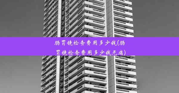 肠胃镜检查费用多少钱(肠胃镜检查费用多少钱无痛)