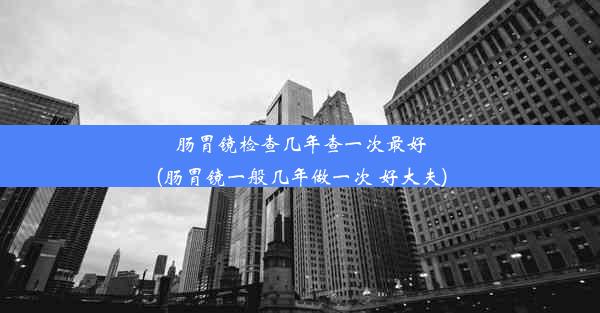 肠胃镜检查几年查一次最好(肠胃镜一般几年做一次 好大夫)