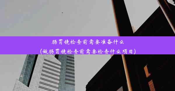 肠胃镜检查前需要准备什么(做肠胃镜检查前需要检查什么项目)