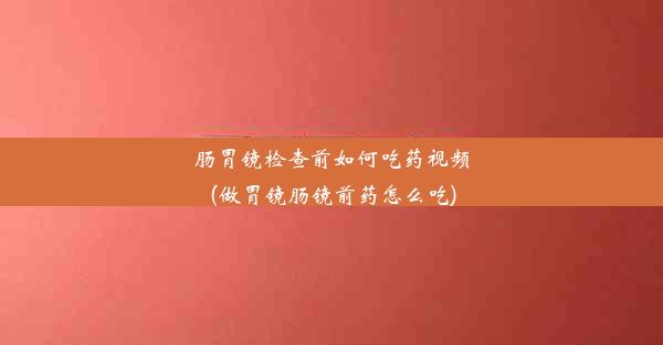 肠胃镜检查前如何吃药视频(做胃镜肠镜前药怎么吃)