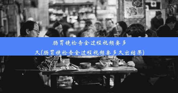 肠胃镜检查全过程视频要多久(肠胃镜检查全过程视频要多久出结果)