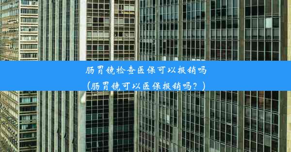 肠胃镜检查医保可以报销吗(肠胃镜可以医保报销吗？)