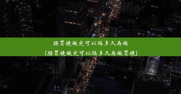 肠胃镜做完可以隔多久再做(肠胃镜做完可以隔多久再做胃镜)