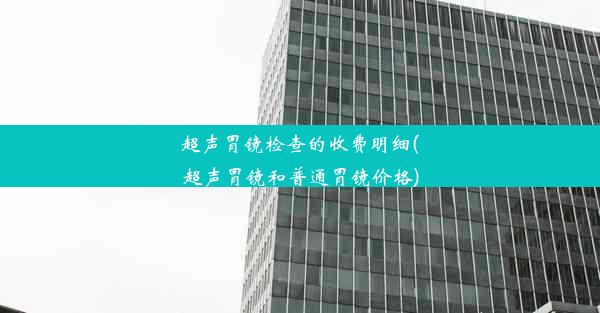 超声胃镜检查的收费明细(超声胃镜和普通胃镜价格)