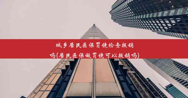 城乡居民医保胃镜检查报销吗(居民医保做胃镜可以报销吗)