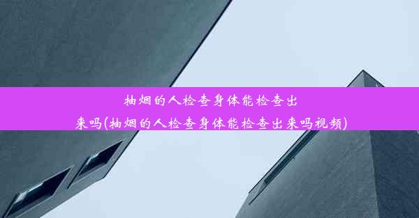 抽烟的人检查身体能检查出来吗(抽烟的人检查身体能检查出来吗视频)