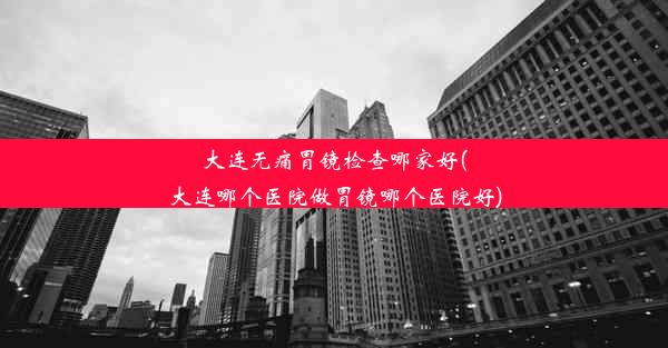 大连无痛胃镜检查哪家好(大连哪个医院做胃镜哪个医院好)