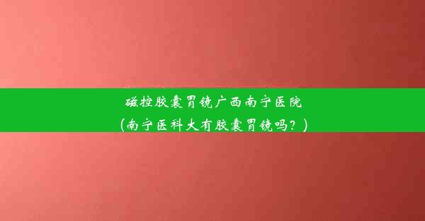 磁控胶囊胃镜广西南宁医院(南宁医科大有胶囊胃镜吗？)