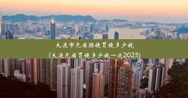 大连市无痛肠镜胃镜多少钱(大连无痛胃镜多少钱一次2025)