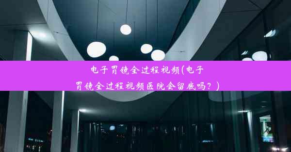 电子胃镜全过程视频(电子胃镜全过程视频医院会留底吗？)