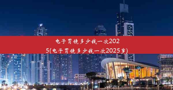 电子胃镜多少钱一次2025(电子胃镜多少钱一次2025岁)