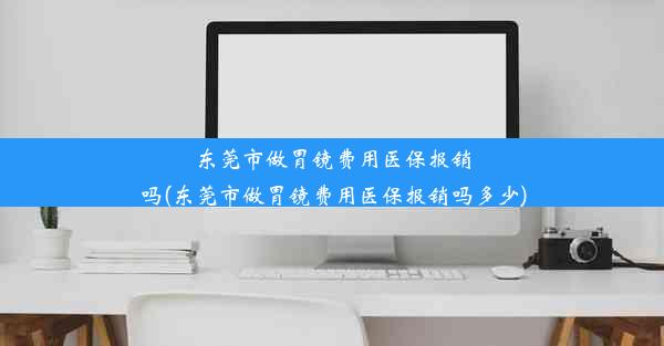 东莞市做胃镜费用医保报销吗(东莞市做胃镜费用医保报销吗多少)