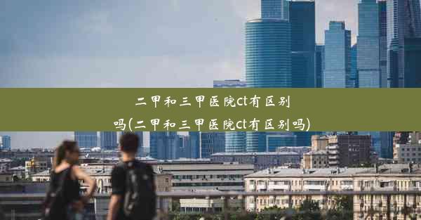 二甲和三甲医院ct有区别吗(二甲和三甲医院ct有区别吗)