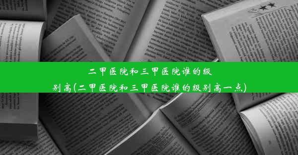 二甲医院和三甲医院谁的级别高(二甲医院和三甲医院谁的级别高一点)