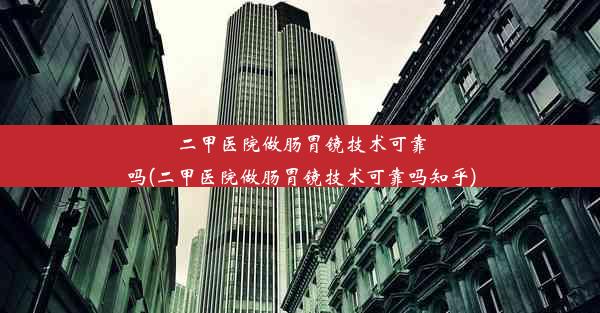 二甲医院做肠胃镜技术可靠吗(二甲医院做肠胃镜技术可靠吗知乎)