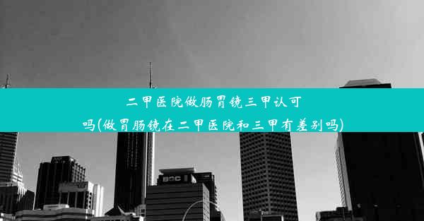 二甲医院做肠胃镜三甲认可吗(做胃肠镜在二甲医院和三甲有差别吗)