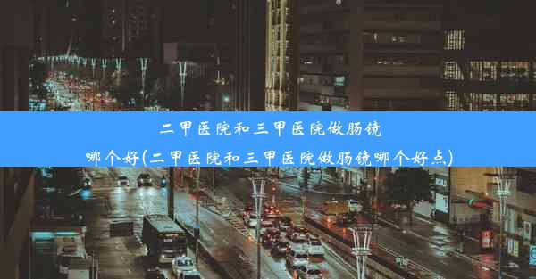 二甲医院和三甲医院做肠镜哪个好(二甲医院和三甲医院做肠镜哪个好点)