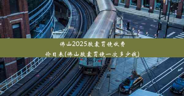 佛山2025胶囊胃镜收费价目表(佛山胶囊胃镜一次多少钱)