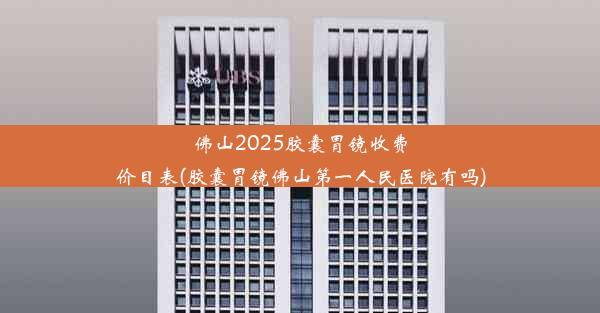 佛山2025胶囊胃镜收费价目表(胶囊胃镜佛山第一人民医院有吗)