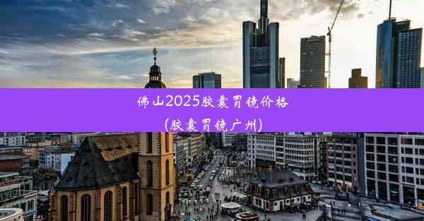 佛山2025胶囊胃镜价格(胶囊胃镜广州)