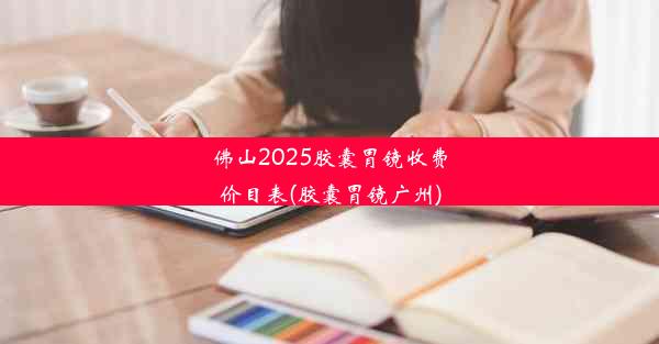 佛山2025胶囊胃镜收费价目表(胶囊胃镜广州)