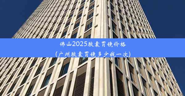 佛山2025胶囊胃镜价格(广州胶囊胃镜多少钱一次)