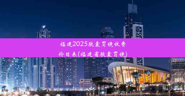 福建2025胶囊胃镜收费价目表(福建省胶囊胃镜)