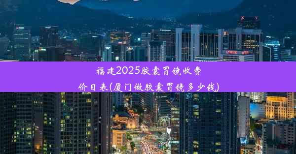 <b>福建2025胶囊胃镜收费价目表(厦门做胶囊胃镜多少钱)</b>