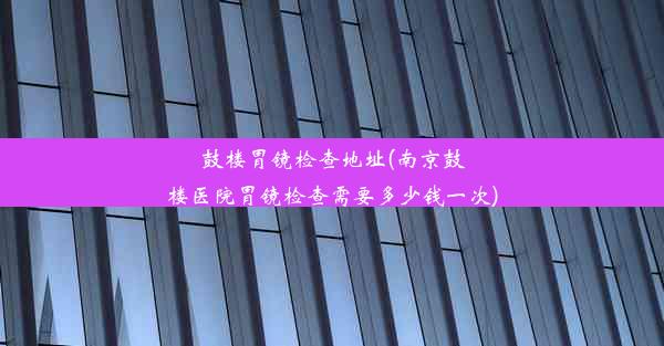 鼓楼胃镜检查地址(南京鼓楼医院胃镜检查需要多少钱一次)