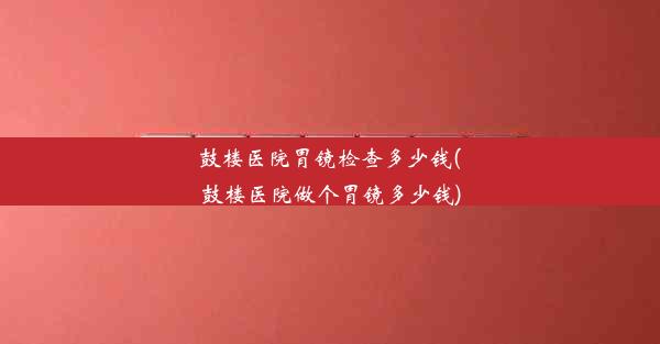 鼓楼医院胃镜检查多少钱(鼓楼医院做个胃镜多少钱)