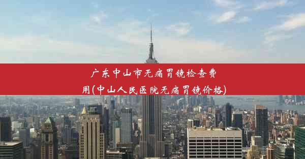 广东中山市无痛胃镜检查费用(中山人民医院无痛胃镜价格)