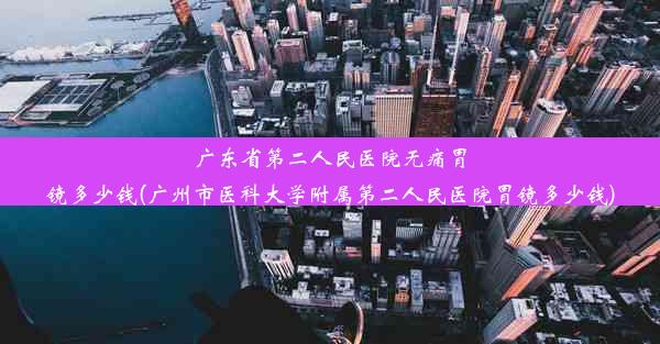 广东省第二人民医院无痛胃镜多少钱(广州市医科大学附属第二人民医院胃镜多少钱)